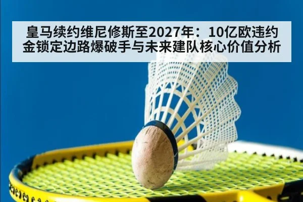 皇马续约维尼修斯至2027年：10亿欧违约金锁定边路爆破手与未来建队核心价值分析