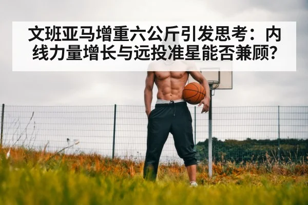 文班亚马增重六公斤引发思考：内线力量增长与远投准星能否兼顾？